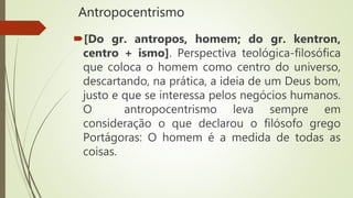 Antropocentrismo
[Do gr. antropos, homem; do gr. kentron,
centro + ismo]. Perspectiva teológica-filosófica
que coloca o homem como centro do universo,
descartando, na prática, a ideia de um Deus bom,
justo e que se interessa pelos negócios humanos.
O antropocentrismo leva sempre em
consideração o que declarou o filósofo grego
Portágoras: O homem é a medida de todas as
coisas.
 
