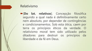 Relativismo
[Do lat. relativas]. Concepção filosófica
segundo a qual nada é definitivamente certo
nem absoluto, por depender de contingências
e condicionamentos. Sob esta ótica, caem por
terra os princípios éticos da verdade. O
relativismo moral tem sido utilizado pelos
ditadores para destruir os princípios da
liberdade e da fé em Deus.
 
