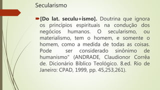 Secularismo
[Do lat. seculu+ismo]. Doutrina que ignora
os princípios espirituais na condução dos
negócios humanos. O secularismo, ou
materialismo, tem o homem, e somente o
homem, como a medida de todas as coisas.
Pode ser considerado sinônimo de
humanismo" (ANDRADE, Claudionor Corrêa
de. Dicionário Bíblico Teológico. 8.ed. Rio de
Janeiro: CPAD, 1999, pp. 45,253,261).
 