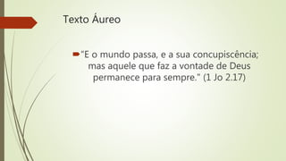 Texto Áureo
“E o mundo passa, e a sua concupiscência;
mas aquele que faz a vontade de Deus
permanece para sempre." (1 Jo 2.17)
 