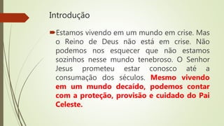 Introdução
Estamos vivendo em um mundo em crise. Mas
o Reino de Deus não está em crise. Não
podemos nos esquecer que não estamos
sozinhos nesse mundo tenebroso. O Senhor
Jesus prometeu estar conosco até a
consumação dos séculos. Mesmo vivendo
em um mundo decaído, podemos contar
com a proteção, provisão e cuidado do Pai
Celeste.
 