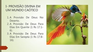 I- PROVISÃO DIVINA EM
UM MUNDO CAÓTICO
1. A Provisão De Deus No
Deserto.
2. A Provisão De Deus Para
Elias Em Querite (1 Rs 17.1-
6).
3. A Provisão De Deus Para
Elias Em Sarepta (1 Rs 17.8-
16).
 