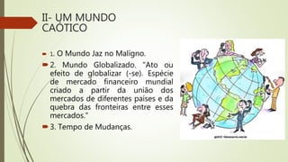 II- UM MUNDO
CAÓTICO
 1. O Mundo Jaz no Malígno.
2. Mundo Globalizado. "Ato ou
efeito de globalizar (-se). Espécie
de mercado financeiro mundial
criado a partir da união dos
mercados de diferentes países e da
quebra das fronteiras entre esses
mercados."
3. Tempo de Mudanças.
 