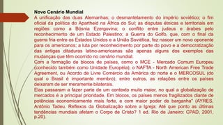Novo Cenário Mundial
A unificação das duas Alemanhas; o desmantelamento do império soviético; o fim
oficial da política do Apartheid na África do Sul; as disputas étnicas e territoriais em
regiões como a Bósnia Ezergovina; o conflito entre judeus e árabes pelo
reconhecimento de um Estado Palestino; a Guerra do Golfo, que, com o final da
guerra fria entre os Estados Unidos e a União Soviética, fez nascer um novo oponente
para os americanos; a luta por reconhecimento por parte do povo e a democratização
das antigas ditaduras latino-americanas são apenas alguns dos exemplos das
mudanças que têm ocorrido no cenário mundial.
Com a formação de blocos de países, como o MCE - Mercado Comum Europeu
(conhecido também como Unidade Européia); o NAFTA - North American Free Trade
Agreement, ou Acordo de Livre Comércio da América do norte e o MERCOSUL (do
qual o Brasil é importante membro), entre outros, as relações entre os países
deixaram de ser meramente bilaterais.
Elas passaram a fazer parte de um contexto muito maior, no qual a globalização de
mercados é a principal prioridade. Em blocos, os países menos fragilizados diante de
potências economicamente mais forte, e com maior poder de barganha" (AYRES,
Antônio Tadeu. Reflexos da Globalização sobre a Igreja: Até que ponto as últimas
tendências mundiais afetam o Corpo de Cristo? 1 ed. Rio de Janeiro: CPAD, 2001,
p.20).
 