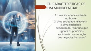 III- CARACTERÍSTICAS DE
UM MUNDO ATUAL
1. Uma sociedade centrada
no homem.
2. Uma sociedade relativista.
3. Uma sociedade
secularizada. "doutrina que
ignora os princípios
espirituais na condução
dos negócios humanos".
 