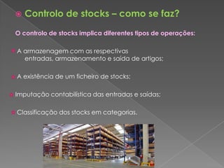    Controlo de stocks – como se faz?
O controlo de stocks implica diferentes tipos de operações:

A armazenagem com as respectivas
  entradas, armazenamento e saída de artigos;

A existência de um ficheiro de stocks;

Imputação contabilística das entradas e saídas;

Classificação dos stocks em categorias.
 