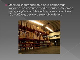    Stock de segurança serve para compensar
    variações no consumo médio mensal e no tempo
    de reposição, considerando que estes dois itens
    são variáveis, devido a sazonalidade, etc.
 