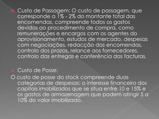    Custo de Passagem: O custo de passagem, que
    corresponde a 1% - 2% do montante total das
    encomendas, compreende todos os gastos
    devidos ao procedimento de compra, como
    remunerações e encargos com os agentes do
    aprovisionamento, estudos de mercado, despesas
    com negociações, redacção das encomendas,
    controlo dos prazos, relance aos fornecedores,
    controlo das entregas e conferência das facturas.

 Custo de Posse:
O custo de posse do stock compreende duas
  categorias de despesas: o interesse financeiro dos
  capitais imobilizados que se situa entre 10 e 15% e
  os gastos de armazenagem que podem atingir 5 a
  10% do valor imobilizado.
 