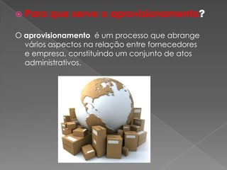  Para   que serve o aprovisionamento?

O aprovisionamento é um processo que abrange
  vários aspectos na relação entre fornecedores
  e empresa, constituindo um conjunto de atos
  administrativos.
 