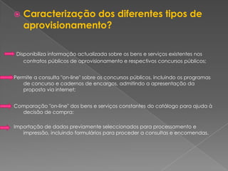    Caracterização dos diferentes tipos de
    aprovisionamento?

 Disponibiliza informação actualizada sobre os bens e serviços existentes nos
    contratos públicos de aprovisionamento e respectivos concursos públicos;


Permite a consulta "on-line" sobre os concursos públicos, incluindo os programas
   de concurso e cadernos de encargos, admitindo a apresentação da
   proposta via internet;


Comparação "on-line" dos bens e serviços constantes do catálogo para ajuda à
  decisão de compra;

Importação de dados previamente seleccionados para processamento e
   impressão, incluindo formulários para proceder a consultas e encomendas.
 