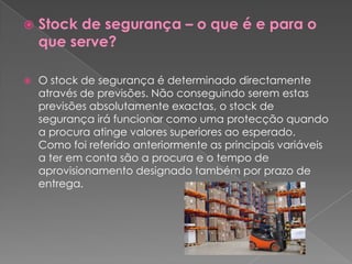    Stock de segurança – o que é e para o
    que serve?

   O stock de segurança é determinado directamente
    através de previsões. Não conseguindo serem estas
    previsões absolutamente exactas, o stock de
    segurança irá funcionar como uma protecção quando
    a procura atinge valores superiores ao esperado.
    Como foi referido anteriormente as principais variáveis
    a ter em conta são a procura e o tempo de
    aprovisionamento designado também por prazo de
    entrega.
 