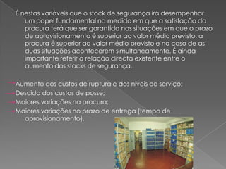 É nestas variáveis que o stock de segurança irá desempenhar
   um papel fundamental na medida em que a satisfação da
   procura terá que ser garantida nas situações em que o prazo
   de aprovisionamento é superior ao valor médio previsto, a
   procura é superior ao valor médio previsto e no caso de as
   duas situações acontecerem simultaneamente. É ainda
   importante referir a relação directa existente entre o
   aumento dos stocks de segurança.

Aumento dos custos de ruptura e dos níveis de serviço;
Descida dos custos de posse;
Maiores variações na procura;
Maiores variações no prazo de entrega (tempo de
  aprovisionamento).
 