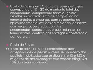    Custo de Passagem: O custo de passagem, que
    corresponde a 1% - 2% do montante total das
    encomendas, compreende todos os gastos
    devidos ao procedimento de compra, como
    remunerações e encargos com os agentes do
    aprovisionamento, estudos de mercado, despesas
    com negociações, redacção das
    encomendas, controlo dos prazos, relance aos
    fornecedores, controlo das entregas e conferência
    das facturas.

 Custo de Posse:
O custo de posse do stock compreende duas
  categorias de despesas: o interesse financeiro dos
  capitais imobilizados que se situa entre 10 e 15% e
  os gastos de armazenagem que podem atingir 5 a
  10% do valor imobilizado.
 