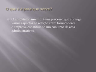    O aprovisionamento é um processo que abrange
    vários aspectos na relação entre fornecedores
    e empresa, constituindo um conjunto de atos
    administrativos.
 