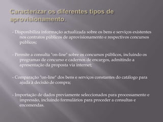 - Disponibiliza informação actualizada sobre os bens e serviços existentes
    nos contratos públicos de aprovisionamento e respectivos concursos
    públicos;

- Permite a consulta "on-line" sobre os concursos públicos, incluindo os
    programas de concurso e cadernos de encargos, admitindo a
    apresentação da proposta via internet;

- Comparação "on-line" dos bens e serviços constantes do catálogo para
    ajuda à decisão de compra;

- Importação de dados previamente seleccionados para processamento e
    impressão, incluindo formulários para proceder a consultas e
    encomendas.
 