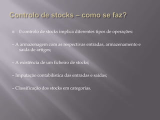    0 controlo de stocks implica diferentes tipos de operações:

– A armazenagem com as respectivas entradas, armazenamento e
   saída de artigos;

– A existência de um ficheiro de stocks;

– Imputação contabilística das entradas e saídas;

– Classificação dos stocks em categorias.
 