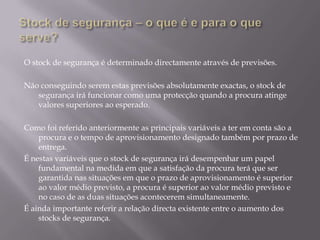 O stock de segurança é determinado directamente através de previsões.

Não conseguindo serem estas previsões absolutamente exactas, o stock de
   segurança irá funcionar como uma protecção quando a procura atinge
   valores superiores ao esperado.

Como foi referido anteriormente as principais variáveis a ter em conta são a
    procura e o tempo de aprovisionamento designado também por prazo de
    entrega.
É nestas variáveis que o stock de segurança irá desempenhar um papel
    fundamental na medida em que a satisfação da procura terá que ser
    garantida nas situações em que o prazo de aprovisionamento é superior
    ao valor médio previsto, a procura é superior ao valor médio previsto e
    no caso de as duas situações acontecerem simultaneamente.
É ainda importante referir a relação directa existente entre o aumento dos
    stocks de segurança.
 