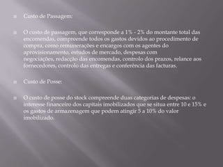    Custo de Passagem:

   O custo de passagem, que corresponde a 1% - 2% do montante total das
    encomendas, compreende todos os gastos devidos ao procedimento de
    compra, como remunerações e encargos com os agentes do
    aprovisionamento, estudos de mercado, despesas com
    negociações, redacção das encomendas, controlo dos prazos, relance aos
    fornecedores, controlo das entregas e conferência das facturas.

   Custo de Posse:

   O custo de posse do stock compreende duas categorias de despesas: o
    interesse financeiro dos capitais imobilizados que se situa entre 10 e 15% e
    os gastos de armazenagem que podem atingir 5 a 10% do valor
    imobilizado.
 