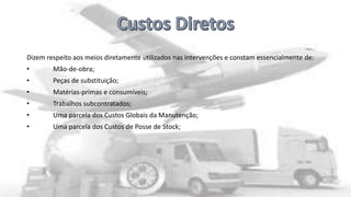Dizem respeito aos meios diretamente utilizados nas intervenções e constam essencialmente de:
•

Mão-de-obra;

•

Peças de substituição;

•

Matérias-primas e consumíveis;

•

Trabalhos subcontratados;

•

Uma parcela dos Custos Globais da Manutenção;

•

Uma parcela dos Custos de Posse de Stock;

 