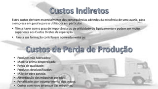 Estes custos derivam essencialmente das consequências advindas da existência de uma avaria, para
a empresa em geral e para o utilizador em particular.
• Têm a haver com o grau de importância ou de criticidade do Equipamento e podem ser muito
superiores aos Custos Diretos de reparação.
• Para a sua formação contribuem nomeadamente os:

•
•
•
•
•
•
•
•

Produtos não fabricados;
Matéria-prima desperdiçada;
Perda de qualidade;
Produtos desclassificados;
Mão-de-obra parada;
Amortização das máquinas paradas;
Penalidades por incumprimento dos prazos;
Custos com novo arranque das máquinas;

 