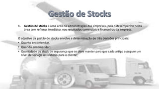1.

Gestão de stocks é uma área da administração das empresas, pois o desempenho nesta
área tem reflexos imediatos nos resultados comerciais e financeiros da empresa.

O objetivo da gestão de stocks envolve a determinação de três decisões principais:
• Quanto encomendar,
• Quando encomendar;
• Quantidade de stock de segurança que se deve manter para que cada artigo assegure um
nível de serviço satisfatório para o cliente;

 