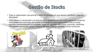 • Todas as organizações, seja qual for o sector de atividade em que operem, partilham a seguinte
dificuldade:

• Como efetuar a manutenção e controle do stock. Este problema não reside apenas nas empresas
mas também em instituições de carácter social e/ou de índole não lucrativo, visto os stocks
existirem transversalmente na sociedade, sejam em agrícolas, fabricantes, grossistas, retalhistas,
mas também em escolas, igrejas, prisões e em todo o tipo de estabelecimentos comerciais.

 