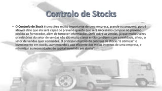 • O Controlo de Stock é uma área muito importante de uma empresa, grande ou pequena, pois é
através dele que ela será capaz de prever o quanto que será necessário comprar no próximo
pedido ao fornecedor, além de fornecer informações úteis sobre as vendas, já que muitas vezes
os relatórios do setor de vendas não são muito claros e não condizem com a realidade, afinal, o
setor de vendas quer comissões. O principal objetivo do controle de stocks “é otimizar" o
investimento em stocks, aumentando o uso eficiente dos meios internos de uma empresa, e
minimizar as necessidades de capital investido em stocks”.

 