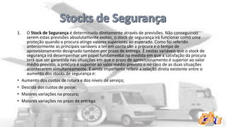 1.

•
•
•
•

O Stock de Segurança é determinado diretamente através de previsões. Não conseguindo
serem estas previsões absolutamente exatas, o stock de segurança irá funcionar como uma
proteção quando a procura atinge valores superiores ao esperado. Como foi referido
anteriormente as principais variáveis a ter em conta são a procura e o tempo de
aprovisionamento designado também por prazo de entrega. É nestas variáveis que o stock de
segurança irá desempenhar um papel fundamental na medida em que a satisfação da procura
terá que ser garantida nas situações em que o prazo de aprovisionamento é superior ao valor
médio previsto, a procura é superior ao valor médio previsto e no caso de as duas situações
acontecerem simultaneamente. É ainda importante referir a relação direta existente entre o
aumento dos stocks de segurança e:
Aumento dos custos de rutura e dos níveis de serviço;
Descida dos custos de posse;
Maiores variações na procura;
Maiores variações no prazo de entrega.

 
