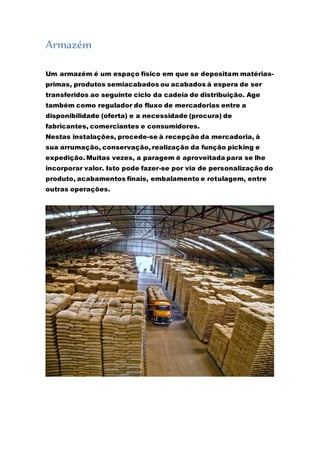 Armazém 
Um armazém é um espaço físico em que se depositam matérias-primas, 
produtos semiacabados ou acabados à espera de ser 
transferidos ao seguinte ciclo da cadeia de distribuição. Age 
também como regulador do fluxo de mercadorias entre a 
disponibilidade (oferta) e a necessidade (procura) de 
fabricantes, comerciantes e consumidores. 
Nestas instalações, procede-se à recepção da mercadoria, à 
sua arrumação, conservação, realização da função picking e 
expedição. Muitas vezes, a paragem é aproveitada para se lhe 
incorporar valor. Isto pode fazer-se por via de personalização do 
produto, acabamentos finais, embalamento e rotulagem, entre 
outras operações. 
 