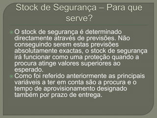  O stock de segurança é determinado
directamente através de previsões. Não
conseguindo serem estas previsões
absolutamente exactas, o stock de segurança
irá funcionar como uma proteção quando a
procura atinge valores superiores ao
esperado.
 Como foi referido anteriormente as principais
variáveis a ter em conta são a procura e o
tempo de aprovisionamento designado
também por prazo de entrega.
 