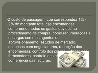 O custo de passagem, que correspondea 1% -
2% do montante total das encomendas,
compreende todos os gastos devidos ao
procedimento de compra, como renumerações e
encargas como os agentes do
aprovisionamento, estudos de mercado,
despesas com negociadores, redacção das
encomendas, controlo dos prazos, relance aos
fornecedores, controlo das entregas e
conferência das facturas.
 