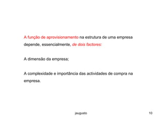 jaugusto 10
A função de aprovisionamento na estrutura de uma empresa
depende, essencialmente, de dois factores:
A dimensão da empresa;
A complexidade e importância das actividades de compra na
empresa.
 