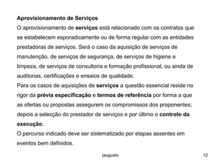 jaugusto 12
Aprovisionamento de Serviços
O aprovisionamento de serviços está relacionado com os contratos que
se estabelecem esporadicamente ou de forma regular com as entidades
prestadoras de serviços. Será o caso da aquisição de serviços de
manutenção, de serviços de segurança, de serviços de higiene e
limpeza, de serviços de consultoria e formação profissional, ou ainda de
auditorias, certificações e ensaios de qualidade.
Para os casos de aquisições de serviços a questão essencial reside no
rigor da prévia especificação e termos de referência por forma a que
as ofertas ou propostas assegurem os compromissos dos proponentes;
depois a selecção do prestador de serviços e por último o controlo da
execução.
O percurso indicado deve ser sistematizado por etapas assentes em
eventos bem definidos.
 