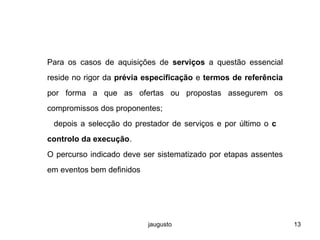 jaugusto 13
Para os casos de aquisições de serviços a questão essencial
reside no rigor da prévia especificação e termos de referência
por forma a que as ofertas ou propostas assegurem os
compromissos dos proponentes;
depois a selecção do prestador de serviços e por último o c
controlo da execução.
O percurso indicado deve ser sistematizado por etapas assentes
em eventos bem definidos
 