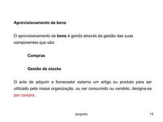 jaugusto 14
Aprovisionamento de bens
O aprovisionamento de bens é gerido através da gestão das suas
componentes que são:
Compras
Gestão de stocks
O acto de adquirir a fornecedor externo um artigo ou produto para ser
utilizado pela nossa organização, ou ser consumido ou vendido, designa-se
por compra.
 