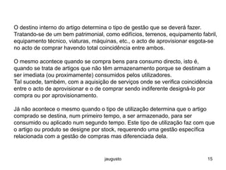 jaugusto 15
O destino interno do artigo determina o tipo de gestão que se deverá fazer.
Tratando-se de um bem patrimonial, como edifícios, terrenos, equipamento fabril,
equipamento técnico, viaturas, máquinas, etc., o acto de aprovisionar esgota-se
no acto de comprar havendo total coincidência entre ambos.
O mesmo acontece quando se compra bens para consumo directo, isto é,
quando se trata de artigos que não têm armazenamento porque se destinam a
ser imediata (ou proximamente) consumidos pelos utilizadores.
Tal sucede, também, com a aquisição de serviços onde se verifica coincidência
entre o acto de aprovisionar e o de comprar sendo indiferente designá-lo por
compra ou por aprovisionamento.
Já não acontece o mesmo quando o tipo de utilização determina que o artigo
comprado se destina, num primeiro tempo, a ser armazenado, para ser
consumido ou aplicado num segundo tempo. Este tipo de utilização faz com que
o artigo ou produto se designe por stock, requerendo uma gestão específica
relacionada com a gestão de compras mas diferenciada dela.
 