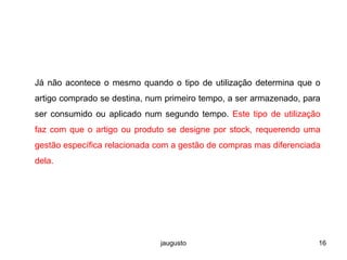 jaugusto 16
Já não acontece o mesmo quando o tipo de utilização determina que o
artigo comprado se destina, num primeiro tempo, a ser armazenado, para
ser consumido ou aplicado num segundo tempo. Este tipo de utilização
faz com que o artigo ou produto se designe por stock, requerendo uma
gestão específica relacionada com a gestão de compras mas diferenciada
dela.
 