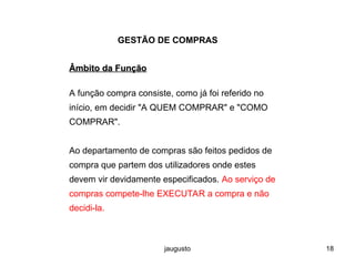 jaugusto 18
GESTÃO DE COMPRAS
Âmbito da Função
Âmbito da Função
A função compra consiste, como já foi referido no
início, em decidir "A QUEM COMPRAR" e "COMO
COMPRAR".
Ao departamento de compras são feitos pedidos de
compra que partem dos utilizadores onde estes
devem vir devidamente especificados. Ao serviço de
compras compete-lhe EXECUTAR a compra e não
decidi-la.
 