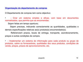 jaugusto 19
Organização do departamento de compras
O Departamento de compras tem como objectivo:
• - Criar um sistema simples e eficaz, com base em documentos
normalizados, que permita que as encomendas:
Sejam feitas em tempo oportuno;
Sejam precisas, indicando correctamente as quantidades, qualidades e
demais especificações relativas ao(s) produto(s) encomendado(s);
Referenciem prazos, locais de entrega, transporte, acondicionamento,
preços e outras condições de compra.
• - Implementar um sistema de informação para cada produto ou grupo de
produtos, sobre os fornecedores, qualidades dos seus produtos, condições de
venda, preços, prazos de aprovisionamento, etc.
 