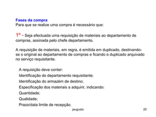 jaugusto 20
Fases da compra
Para que se realize uma compra é necessário que:
1º - Seja efectuada uma requisição de materiais ao departamento de
compras, assinada pelo chefe departamento.
A requisição de materiais, em regra, é emitida em duplicado, destinando-
se o original ao departamento de compras e ficando o duplicado arquivado
no serviço requisitante.
A requisição deve conter:
Identificação do departamento requisitante;
Identificação do armazém de destino;
Especificação dos materiais a adquirir, indicando:
Quantidade;
Qualidade;
Prazo/data limite de recepção.
 