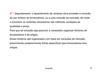 jaugusto 21
2º - Seguidamente, o departamento de compras deve proceder à consulta
do seu ficheiro de fornecedores, ou a uma consulta ao mercado, de modo
a encontrar os materiais necessários nas melhores condições de
qualidade e preço.
Para que tal consulta seja possível, é necessário organizar ficheiros de
fornecedores e de artigos.
Esses ficheiros são organizados com base em consultas de mercado,
preenchendo posteriormente fichas específicas para fornecedores e/ou
artigos.
 
