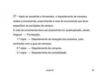 jaugusto 22
3º - Após ter escolhido o fornecedor, o departamento de compras
realiza a encomenda, preenchendo a nota de encomenda que deve
especificar as condições de compra.
A nota de encomenda deve ser preenchida em quadruplicado, sendo:
Original → Fornecedor.
1.ª cópia → Departamento de recepção dos produtos, para
confrontar com a guia de remessa.
2.ª cópia → Departamento de compras.
3.ª cópia → Departamento de contabilidade
 