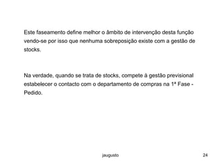 jaugusto 24
Este faseamento define melhor o âmbito de intervenção desta função
vendo-se por isso que nenhuma sobreposição existe com a gestão de
stocks.
Na verdade, quando se trata de stocks, compete à gestão previsional
estabelecer o contacto com o departamento de compras na 1ª Fase -
Pedido.
 