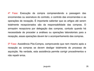 jaugusto 26
4ª Fase: Execução da compra compreendendo a passagem das
encomendas ou assinatura do contrato, o controlo das encomendas e as
operações de recepção. É importante salientar que os artigos até serem
totalmente recepcionados são da responsabilidade das compras. O
armazém recepciona por delegação das compras, contudo quando há
necessidade de proceder a análises ou operações laboratoriais para a
recepção, essas operações devem ter o acompanhamento das compras.
5ª Fase: Assistência Pós-Compra, comprovando que nem mesmo após a
recepção as compras se devem desligar totalmente do processo de
aquisição. Na verdade, esta assistência permite corrigir procedimentos e
não repetir erros.
 