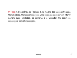 jaugusto 27
6ª Fase: A Conferência de Facturas é, na maioria dos casos entregue à
Contabilidade. Consideramos que é uma operação onde devem intervir
sempre duas entidades, as compras e o utilizador. Só assim se
consegue o controlo necessário.
 