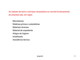jaugusto 3
As classes de bens e serviços necessários ao normal funcionamento
da empresa são, em regra:
Mercadorias
Matérias-primas e subsidiárias
Materiais diversos
Material de expediente
Artigos de higiene
Imobilizado
Assistência técnica
 