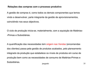 jaugusto 31
Relações das compras com o processo produtivo
A gestão de compras é, como todos os demais componentes que temos
vindo a desenvolver, parte integrante da gestão de aprovisionamentos,
coincidindo nos seus objectivos.
O ciclo de produção inicia-se, materialmente, com a aquisição de Matérias-
-Primas e Subsidiárias.
A quantificação das necessidades tem origem nas Vendas (encomendas
dos clientes) passa pela gestão de produtos acabados, pelo planeamento
integrado da produção que estabelece os níveis de produtos em curso de
produção bem como as necessidades de consumo de Matérias-Primas e
Subsidiárias.
 