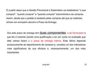 jaugusto 32
É a partir daqui que a Gestão Previsional e Sistemática vai estabelecer "o que
comprar", "quanto comprar" e "quando comprar" transmitindo-o às compras.
Assim, desde que o pedido é recebido pelas compras até que os materiais
entram em armazém decorre o Prazo de Entrega.
Ora este prazo de entrega tem duas componentes: a do fornecedor e
que lhe é inerente (sendo uma qualificação a ter em conta na avaliação que
dele vamos fazer) e o prazo de entrega interno. Este último depende
exclusivamente do departamento de compras e, constitui um dos indicadores
mais significativos da sua eficácia e, necessariamente, um dos mais
importantes
 