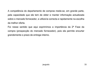 jaugusto 33
A competência do departamento de compras mede-se, em grande parte,
pela capacidade que ele tem de obter e manter informação actualizada
sobre o mercado fornecedor, e utilizá-la correcta e rapidamente na escolha
da melhor oferta.
Foi nesse sentido que aqui exprimimos a importância da 2ª Fase da
compra (prospecção do mercado fornecedor), pois ela permite encurtar
grandemente o prazo de entrega interno.
 