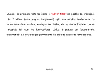 jaugusto 34
Quando se praticam métodos como o "just-in-time" na gestão da produção,
não é viável (nem sequer imaginável) agir nos moldes tradicionais do
lançamento de consultas, avaliação de ofertas, etc. A inter-actividade que se
necessita ter com os fornecedores obriga à prática do "procurement
sistemático" e à actualização permanente da base de dados de fornecedores.
 